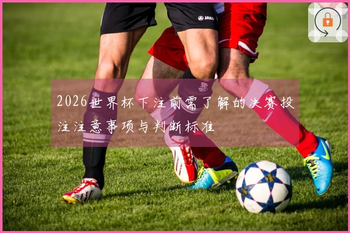 2026世界杯下注前需了解的决赛投注注意事项与判断标准